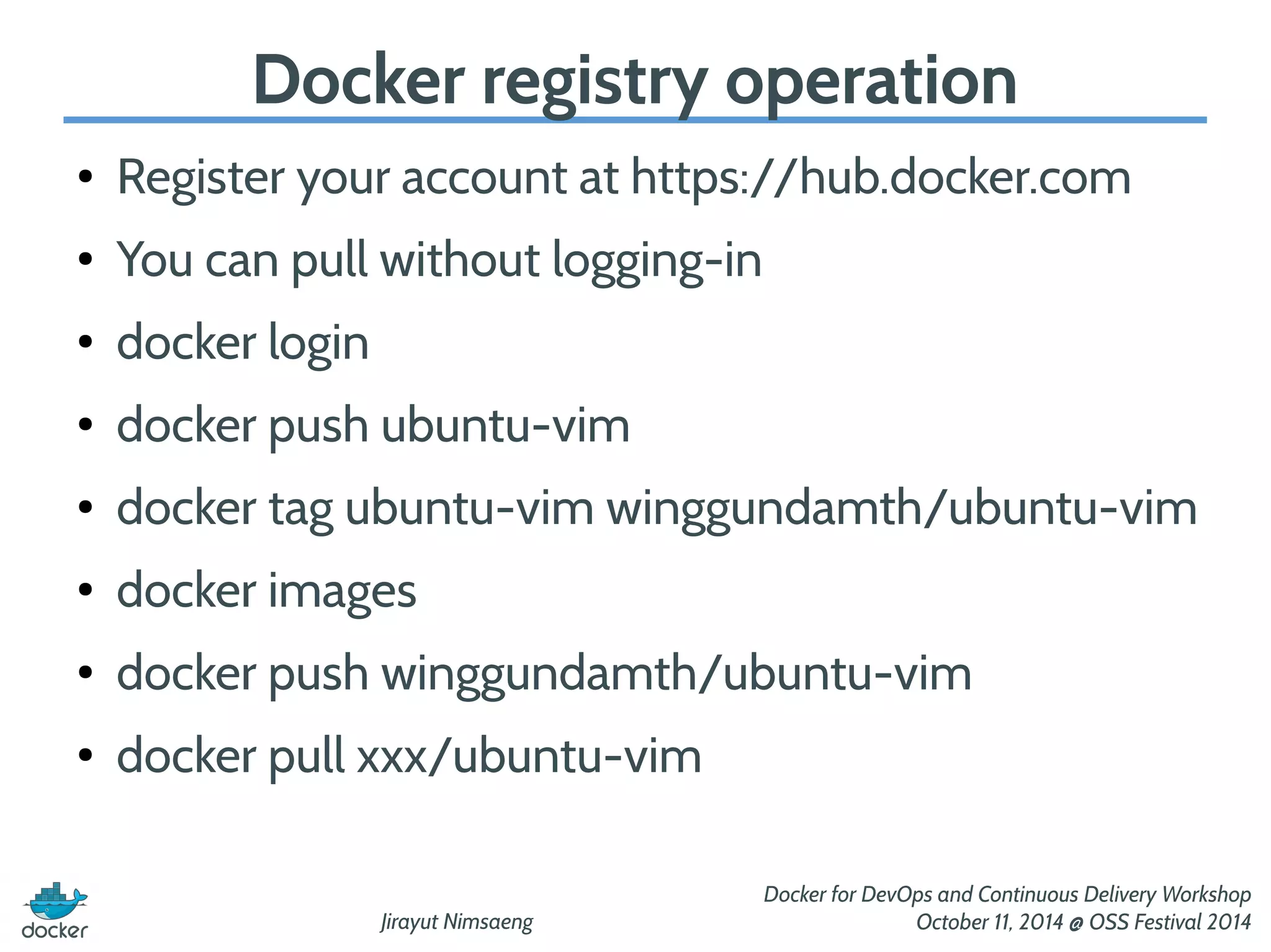 Docker registry operation 
● Register your account at https://hub.docker.com 
Jirayut Nimsaeng 
Docker for DevOps and Continuous Delivery Workshop 
October 11, 2014 @ OSS Festival 2014 
● You can pull without logging-in 
● docker login 
● docker push ubuntu-vim 
● docker tag ubuntu-vim winggundamth/ubuntu-vim 
● docker images 
● docker push winggundamth/ubuntu-vim 
● docker pull xxx/ubuntu-vim 
 