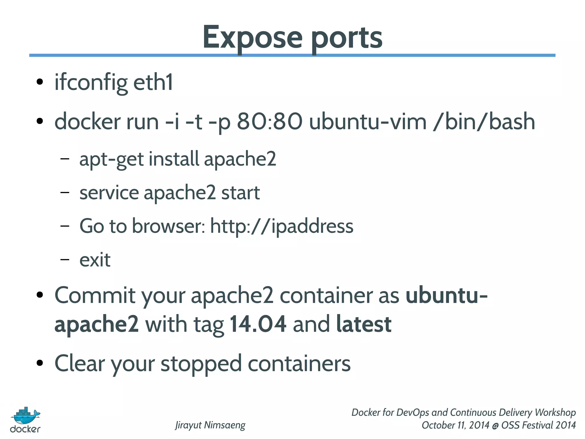 Jirayut Nimsaeng 
Docker for DevOps and Continuous Delivery Workshop 
October 11, 2014 @ OSS Festival 2014 
Expose ports 
● ifconfig eth1 
● docker run -i -t -p 80:80 ubuntu-vim /bin/bash 
– apt-get install apache2 
– service apache2 start 
– Go to browser: http://ipaddress 
– exit 
● Commit your apache2 container as ubuntu-apache2 
with tag 14.04 and latest 
● Clear your stopped containers 
 