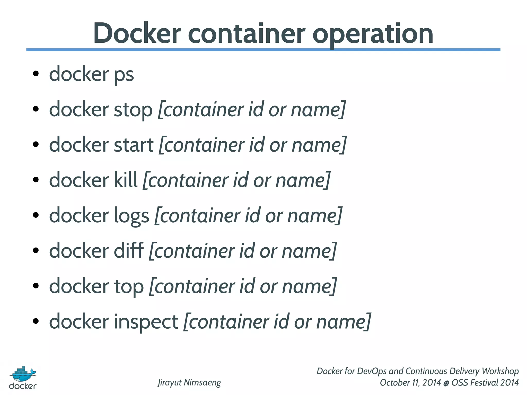 Docker container operation 
Jirayut Nimsaeng 
Docker for DevOps and Continuous Delivery Workshop 
October 11, 2014 @ OSS Festival 2014 
● docker ps 
● docker stop [container id or name] 
● docker start [container id or name] 
● docker kill [container id or name] 
● docker logs [container id or name] 
● docker diff [container id or name] 
● docker top [container id or name] 
● docker inspect [container id or name] 
 