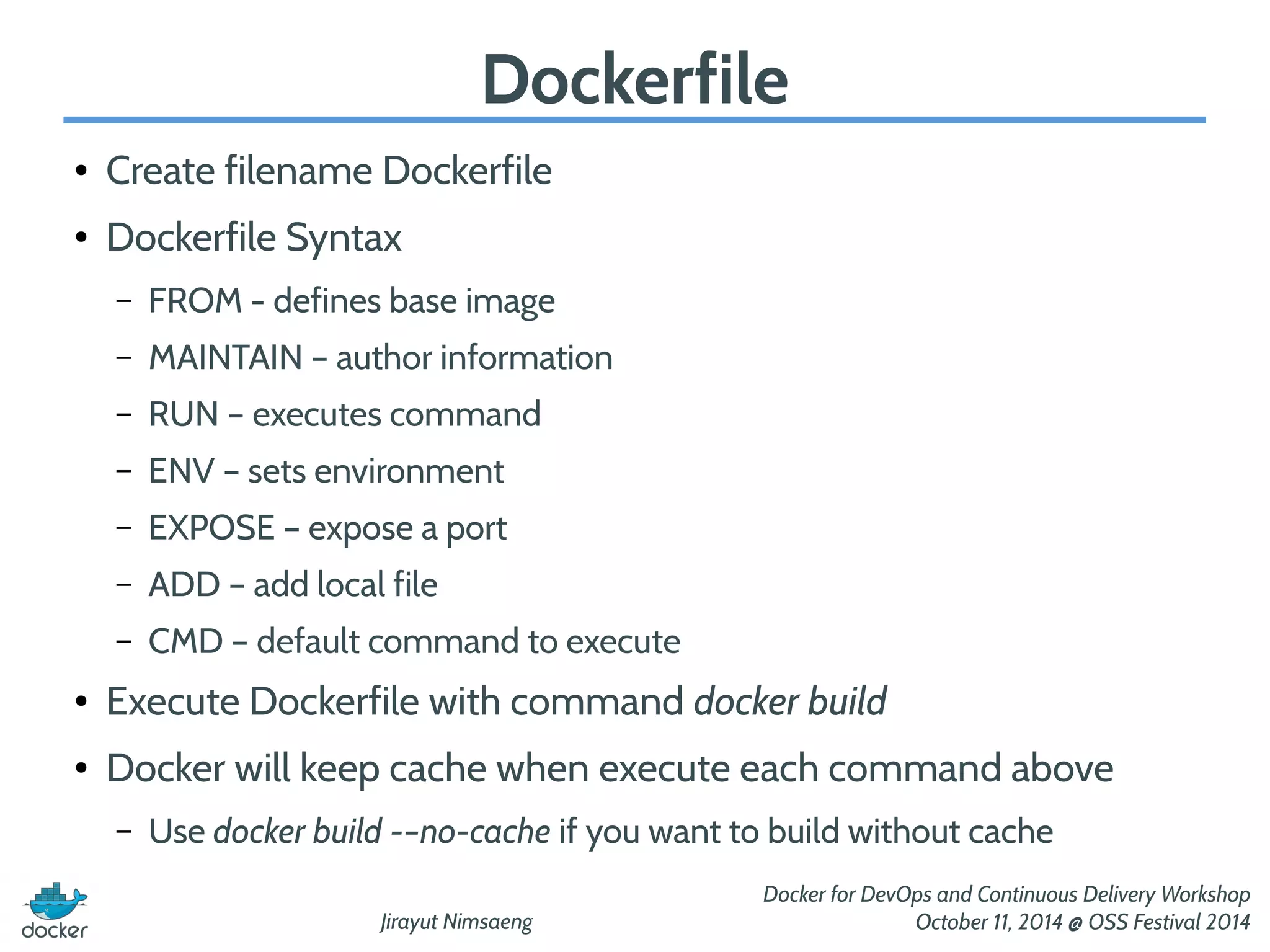 Jirayut Nimsaeng 
Docker for DevOps and Continuous Delivery Workshop 
October 11, 2014 @ OSS Festival 2014 
Dockerfile 
● Create filename Dockerfile 
● Dockerfile Syntax 
– FROM - defines base image 
– MAINTAIN – author information 
– RUN – executes command 
– ENV – sets environment 
– EXPOSE – expose a port 
– ADD – add local file 
– CMD – default command to execute 
● Execute Dockerfile with command docker build 
● Docker will keep cache when execute each command above 
– Use docker build -–no-cache if you want to build without cache 
 