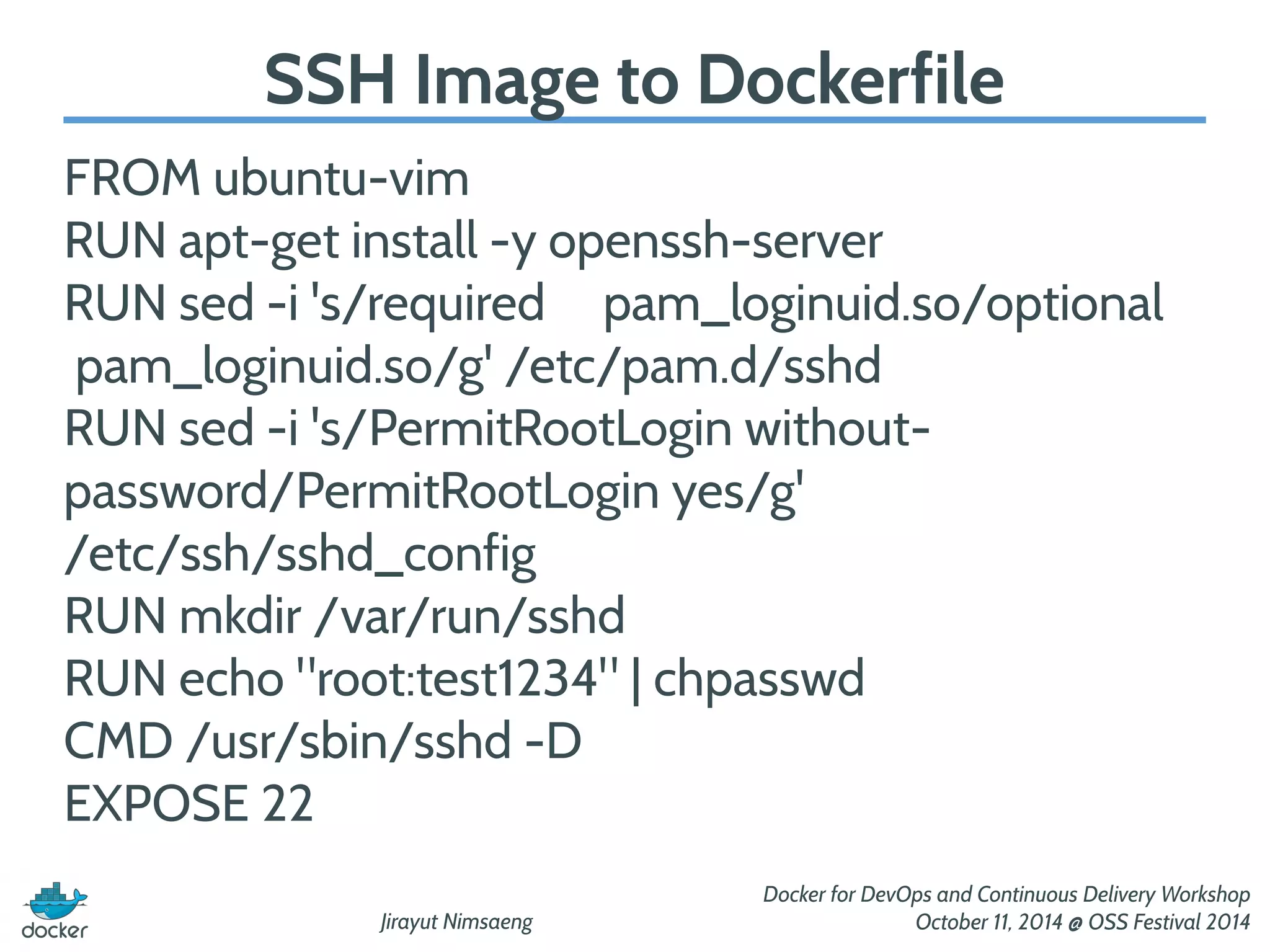 SSH Image to Dockerfile 
FROM ubuntu-vim 
RUN apt-get install -y openssh-server 
RUN sed -i 's/required pam_loginuid.so/optional 
pam_loginuid.so/g' /etc/pam.d/sshd 
RUN sed -i 's/PermitRootLogin without-password/ 
Jirayut Nimsaeng 
Docker for DevOps and Continuous Delivery Workshop 
October 11, 2014 @ OSS Festival 2014 
PermitRootLogin yes/g' 
/etc/ssh/sshd_config 
RUN mkdir /var/run/sshd 
RUN echo "root:test1234" | chpasswd 
CMD /usr/sbin/sshd -D 
EXPOSE 22 
 