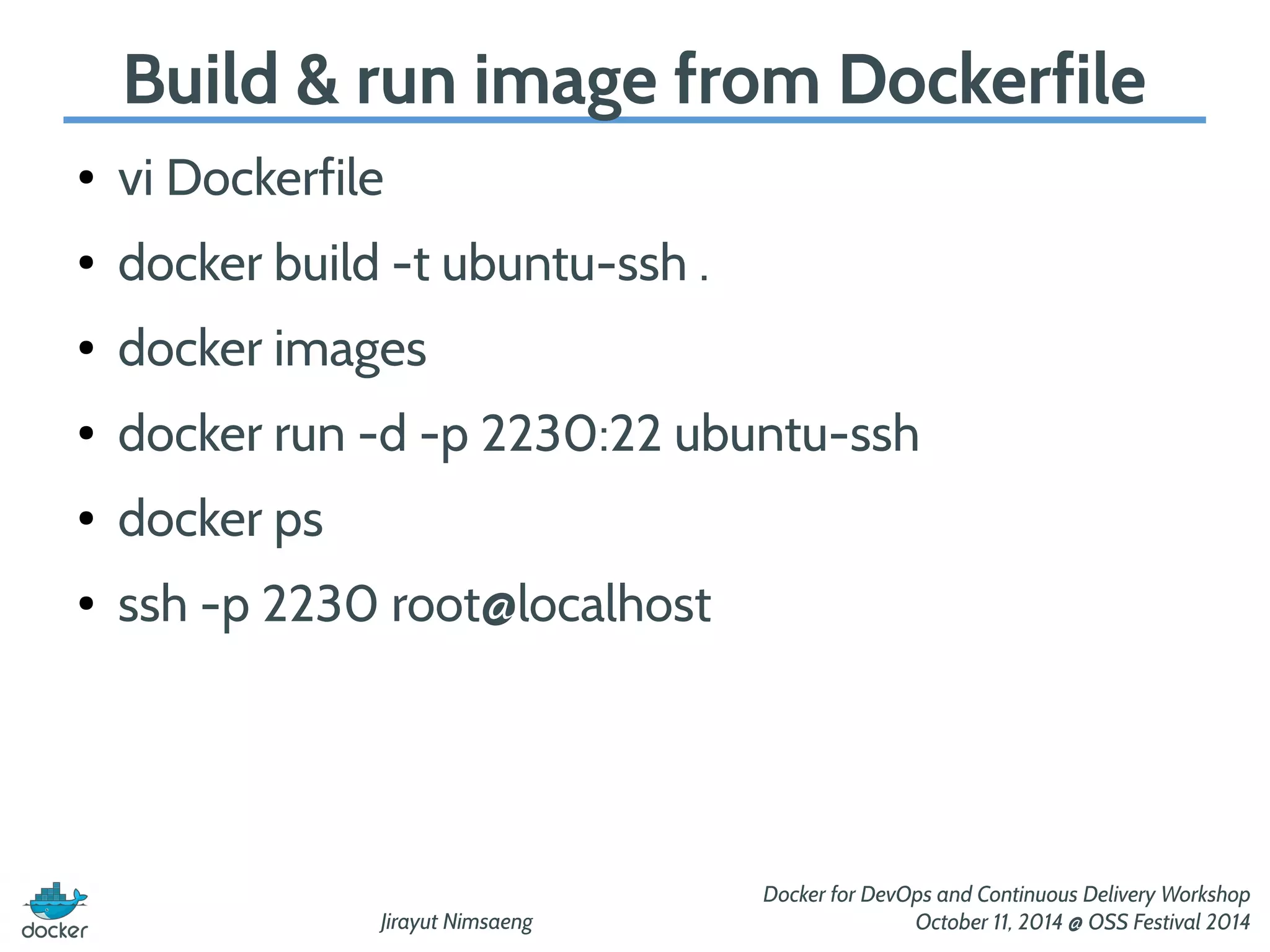 Build & run image from Dockerfile 
Jirayut Nimsaeng 
Docker for DevOps and Continuous Delivery Workshop 
October 11, 2014 @ OSS Festival 2014 
● vi Dockerfile 
● docker build -t ubuntu-ssh . 
● docker images 
● docker run -d -p 2230:22 ubuntu-ssh 
● docker ps 
● ssh -p 2230 root@localhost 
 