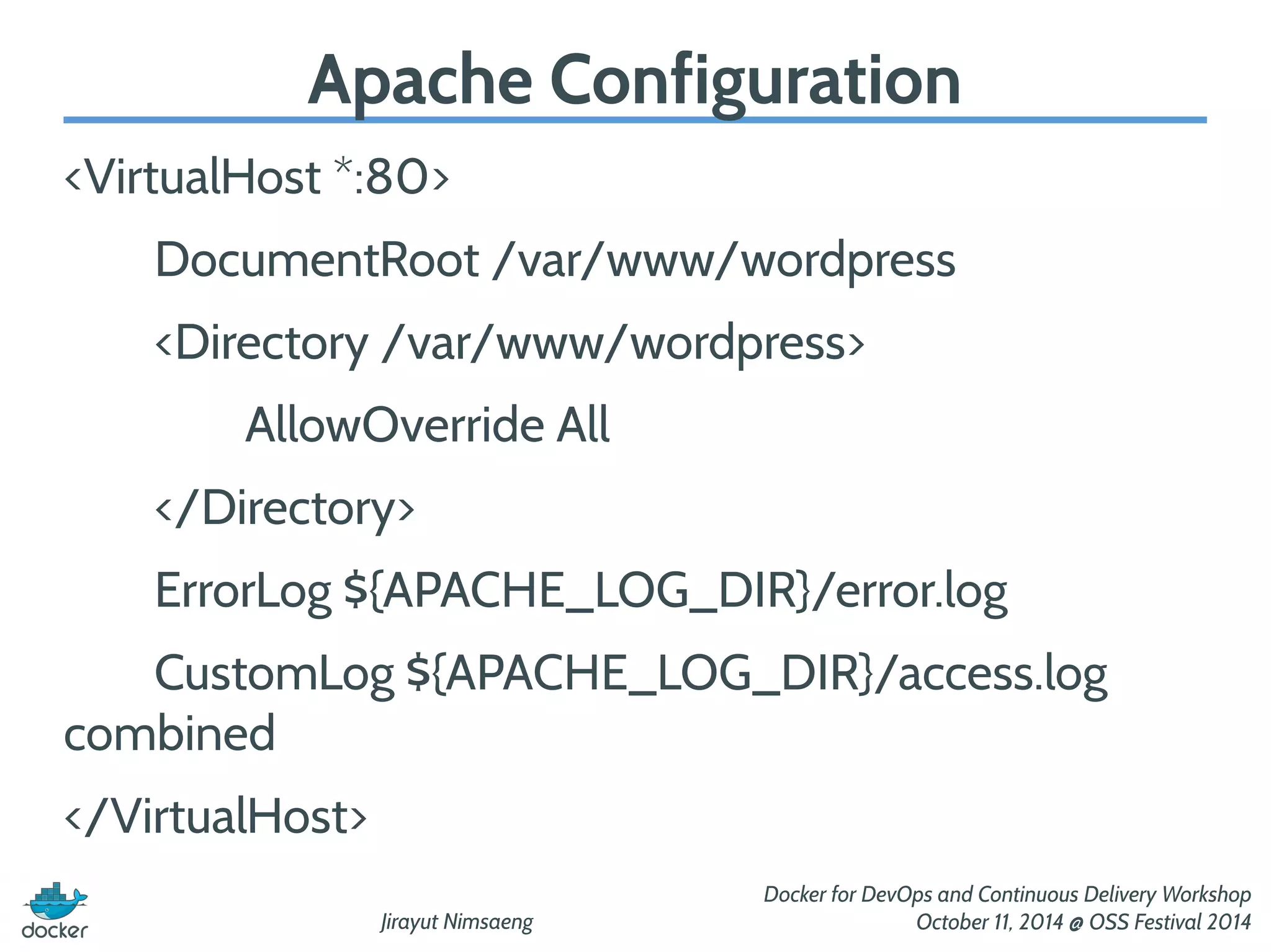 Apache Configuration 
Jirayut Nimsaeng 
Docker for DevOps and Continuous Delivery Workshop 
October 11, 2014 @ OSS Festival 2014 
<VirtualHost *:80> 
DocumentRoot /var/www/wordpress 
<Directory /var/www/wordpress> 
AllowOverride All 
</Directory> 
ErrorLog ${APACHE_LOG_DIR}/error.log 
CustomLog ${APACHE_LOG_DIR}/access.log 
combined 
</VirtualHost> 
 