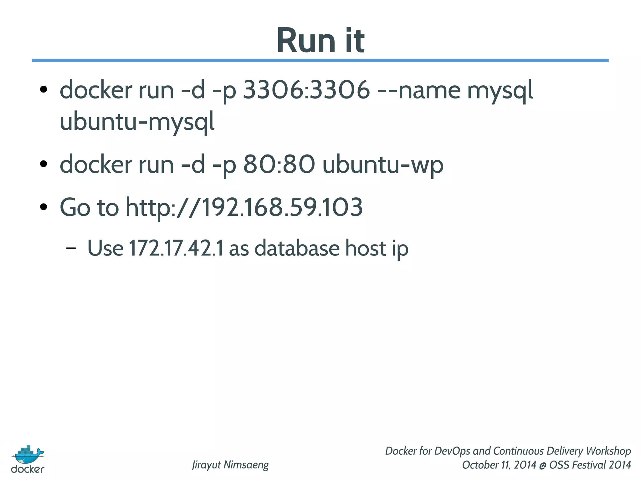 Jirayut Nimsaeng 
Docker for DevOps and Continuous Delivery Workshop 
October 11, 2014 @ OSS Festival 2014 
Run it 
● docker run -d -p 3306:3306 --name mysql 
ubuntu-mysql 
● docker run -d -p 80:80 ubuntu-wp 
● Go to http://192.168.59.103 
– Use 172.17.42.1 as database host ip 
 