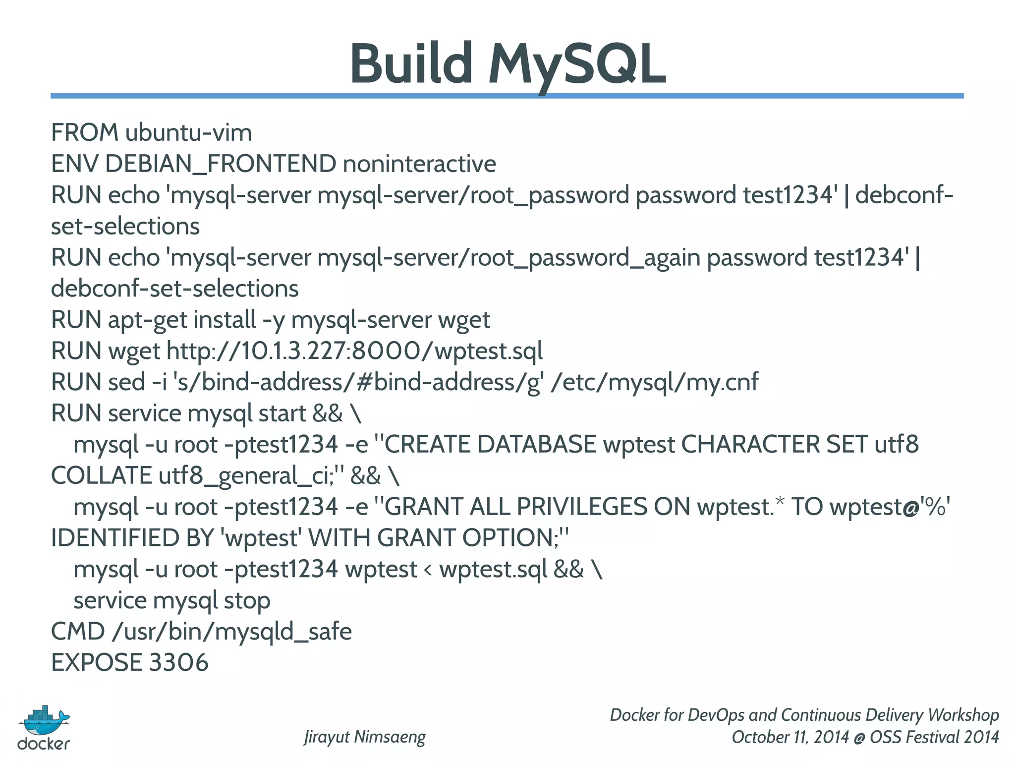 Jirayut Nimsaeng 
Docker for DevOps and Continuous Delivery Workshop 
October 11, 2014 @ OSS Festival 2014 
Build MySQL 
FROM ubuntu-vim 
ENV DEBIAN_FRONTEND noninteractive 
RUN echo 'mysql-server mysql-server/root_password password test1234' | debconf-set- 
selections 
RUN echo 'mysql-server mysql-server/root_password_again password test1234' | 
debconf-set-selections 
RUN apt-get install -y mysql-server wget 
RUN wget http://10.1.3.227:8000/wptest.sql 
RUN sed -i 's/bind-address/#bind-address/g' /etc/mysql/my.cnf 
RUN service mysql start &&  
mysql -u root -ptest1234 -e "CREATE DATABASE wptest CHARACTER SET utf8 
COLLATE utf8_general_ci;" &&  
mysql -u root -ptest1234 -e "GRANT ALL PRIVILEGES ON wptest.* TO wptest@'%' 
IDENTIFIED BY 'wptest' WITH GRANT OPTION;" 
mysql -u root -ptest1234 wptest < wptest.sql &&  
service mysql stop 
CMD /usr/bin/mysqld_safe 
EXPOSE 3306 
 