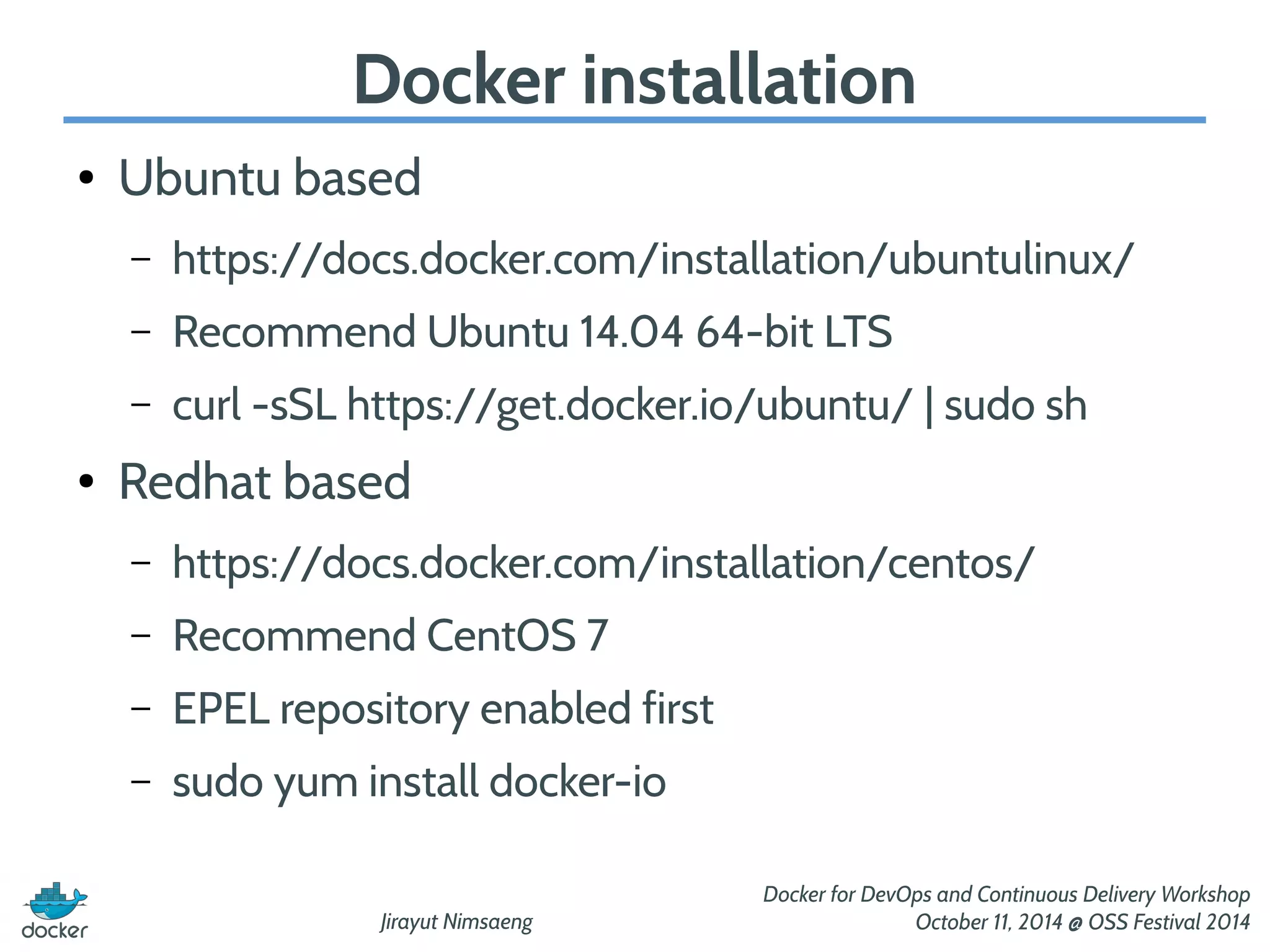 Docker installation 
Jirayut Nimsaeng 
Docker for DevOps and Continuous Delivery Workshop 
October 11, 2014 @ OSS Festival 2014 
● Ubuntu based 
– https://docs.docker.com/installation/ubuntulinux/ 
– Recommend Ubuntu 14.04 64-bit LTS 
– curl -sSL https://get.docker.io/ubuntu/ | sudo sh 
● Redhat based 
– https://docs.docker.com/installation/centos/ 
– Recommend CentOS 7 
– EPEL repository enabled first 
– sudo yum install docker-io 
 