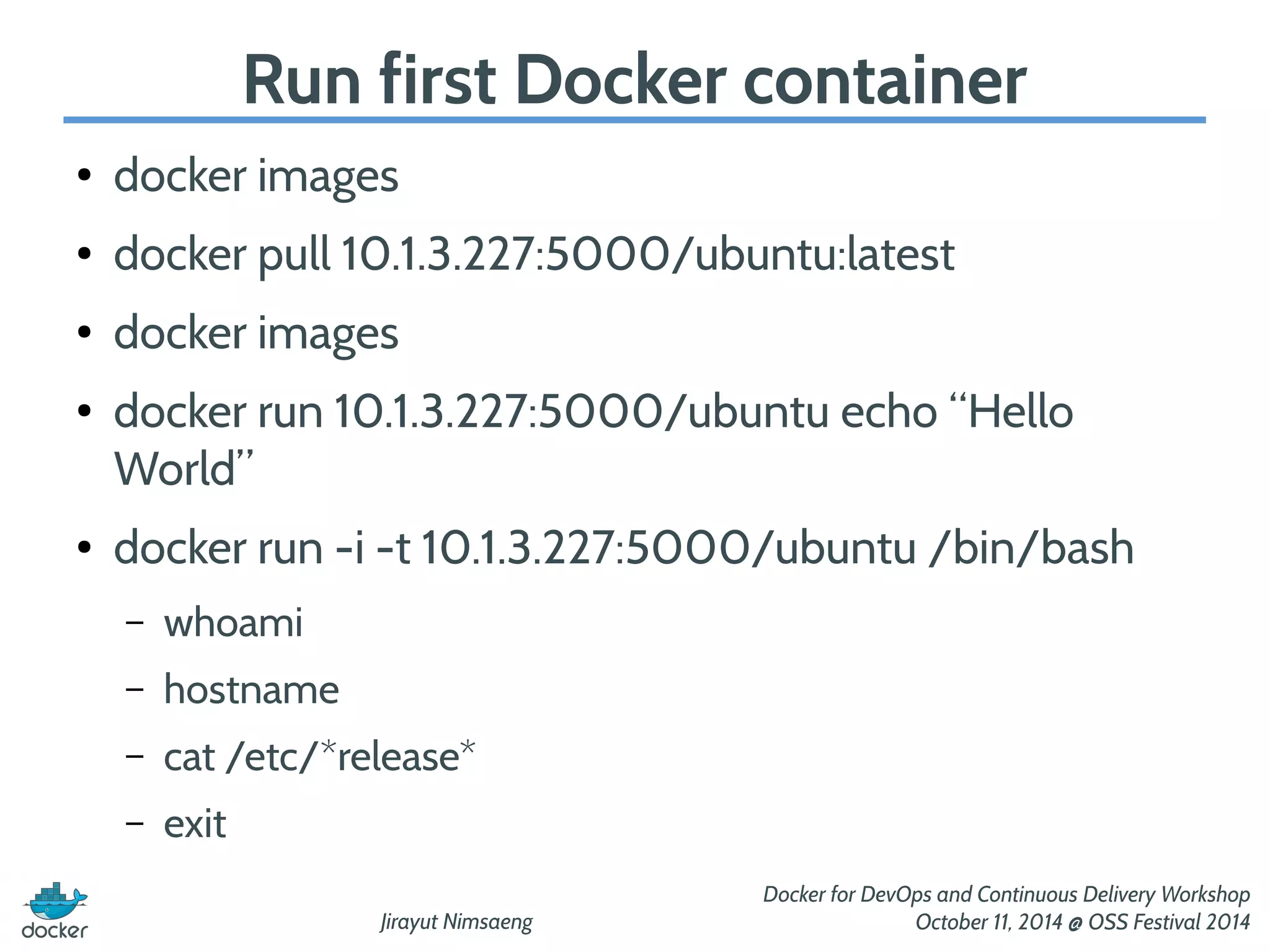 Run first Docker container 
Jirayut Nimsaeng 
Docker for DevOps and Continuous Delivery Workshop 
October 11, 2014 @ OSS Festival 2014 
● docker images 
● docker pull 10.1.3.227:5000/ubuntu:latest 
● docker images 
● docker run 10.1.3.227:5000/ubuntu echo “Hello 
World” 
● docker run -i -t 10.1.3.227:5000/ubuntu /bin/bash 
– whoami 
– hostname 
– cat /etc/*release* 
– exit 
 