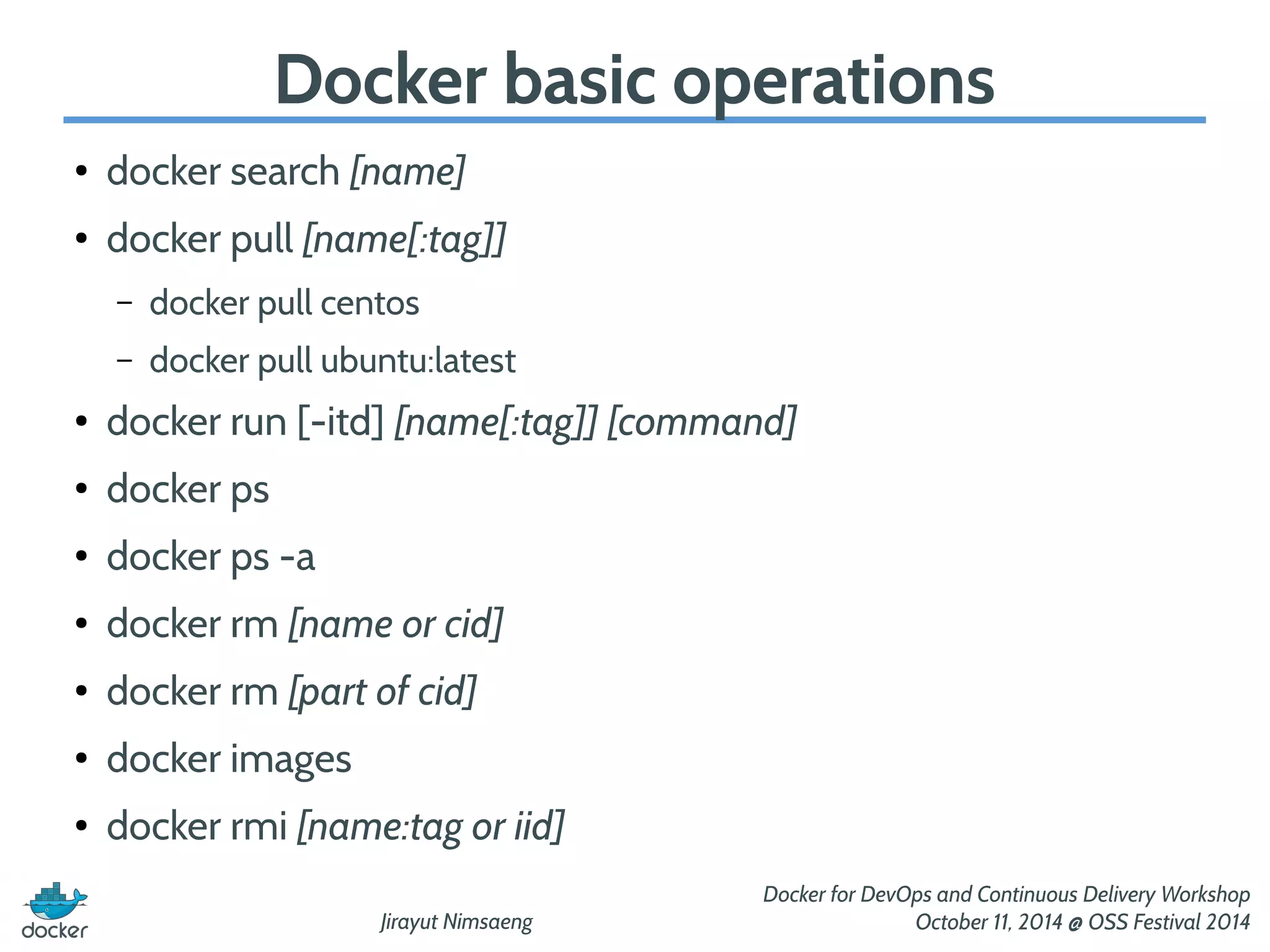 Docker basic operations 
Jirayut Nimsaeng 
Docker for DevOps and Continuous Delivery Workshop 
October 11, 2014 @ OSS Festival 2014 
● docker search [name] 
● docker pull [name[:tag]] 
– docker pull centos 
– docker pull ubuntu:latest 
● docker run [-itd] [name[:tag]] [command] 
● docker ps 
● docker ps -a 
● docker rm [name or cid] 
● docker rm [part of cid] 
● docker images 
● docker rmi [name:tag or iid] 
 