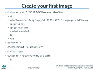 Create your first image 
Jirayut Nimsaeng 
Docker for DevOps and Continuous Delivery Workshop 
October 11, 2014 @ OSS Festival 2014 
● docker run -i -t 10.1.3.227:5000/ubuntu /bin/bash 
– vim 
– echo 'Acquire::http::Proxy "http://10.1.3.227:3142";' > /etc/apt/apt.conf.d/11proxy 
– apt-get update 
– apt-get install vim 
– touch vim-installed 
– ls 
– exit 
● docker ps -a 
● docker commit [cid] ubuntu-vim 
● docker images 
● docker run -i -t ubuntu-vim /bin/bash 
– ls 
 