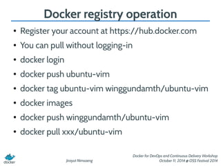 Docker registry operation 
● Register your account at https://hub.docker.com 
Jirayut Nimsaeng 
Docker for DevOps and Continuous Delivery Workshop 
October 11, 2014 @ OSS Festival 2014 
● You can pull without logging-in 
● docker login 
● docker push ubuntu-vim 
● docker tag ubuntu-vim winggundamth/ubuntu-vim 
● docker images 
● docker push winggundamth/ubuntu-vim 
● docker pull xxx/ubuntu-vim 
 