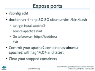 Jirayut Nimsaeng 
Docker for DevOps and Continuous Delivery Workshop 
October 11, 2014 @ OSS Festival 2014 
Expose ports 
● ifconfig eth1 
● docker run -i -t -p 80:80 ubuntu-vim /bin/bash 
– apt-get install apache2 
– service apache2 start 
– Go to browser: http://ipaddress 
– exit 
● Commit your apache2 container as ubuntu-apache2 
with tag 14.04 and latest 
● Clear your stopped containers 
 
