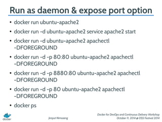 Run as daemon & expose port option 
Jirayut Nimsaeng 
Docker for DevOps and Continuous Delivery Workshop 
October 11, 2014 @ OSS Festival 2014 
● docker run ubuntu-apache2 
● docker run -d ubuntu-apache2 service apache2 start 
● docker run -d ubuntu-apache2 apachectl 
-DFOREGROUND 
● docker run -d -p 80:80 ubuntu-apache2 apachectl 
-DFOREGROUND 
● docker run -d -p 8880:80 ubuntu-apache2 apachectl 
-DFOREGROUND 
● docker run -d -p 80 ubuntu-apache2 apachectl 
-DFOREGROUND 
● docker ps 
 