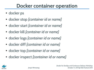 Docker container operation 
Jirayut Nimsaeng 
Docker for DevOps and Continuous Delivery Workshop 
October 11, 2014 @ OSS Festival 2014 
● docker ps 
● docker stop [container id or name] 
● docker start [container id or name] 
● docker kill [container id or name] 
● docker logs [container id or name] 
● docker diff [container id or name] 
● docker top [container id or name] 
● docker inspect [container id or name] 
 