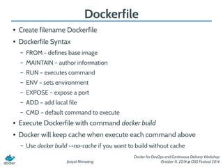 Jirayut Nimsaeng 
Docker for DevOps and Continuous Delivery Workshop 
October 11, 2014 @ OSS Festival 2014 
Dockerfile 
● Create filename Dockerfile 
● Dockerfile Syntax 
– FROM - defines base image 
– MAINTAIN – author information 
– RUN – executes command 
– ENV – sets environment 
– EXPOSE – expose a port 
– ADD – add local file 
– CMD – default command to execute 
● Execute Dockerfile with command docker build 
● Docker will keep cache when execute each command above 
– Use docker build -–no-cache if you want to build without cache 
 