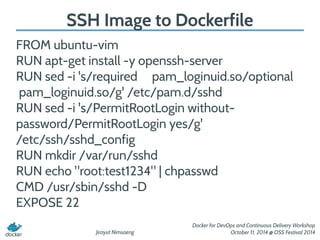 SSH Image to Dockerfile 
FROM ubuntu-vim 
RUN apt-get install -y openssh-server 
RUN sed -i 's/required pam_loginuid.so/optional 
pam_loginuid.so/g' /etc/pam.d/sshd 
RUN sed -i 's/PermitRootLogin without-password/ 
Jirayut Nimsaeng 
Docker for DevOps and Continuous Delivery Workshop 
October 11, 2014 @ OSS Festival 2014 
PermitRootLogin yes/g' 
/etc/ssh/sshd_config 
RUN mkdir /var/run/sshd 
RUN echo "root:test1234" | chpasswd 
CMD /usr/sbin/sshd -D 
EXPOSE 22 
 
