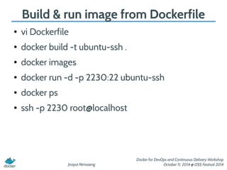Build & run image from Dockerfile 
Jirayut Nimsaeng 
Docker for DevOps and Continuous Delivery Workshop 
October 11, 2014 @ OSS Festival 2014 
● vi Dockerfile 
● docker build -t ubuntu-ssh . 
● docker images 
● docker run -d -p 2230:22 ubuntu-ssh 
● docker ps 
● ssh -p 2230 root@localhost 
 