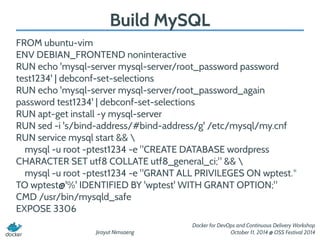 Jirayut Nimsaeng 
Docker for DevOps and Continuous Delivery Workshop 
October 11, 2014 @ OSS Festival 2014 
Build MySQL 
FROM ubuntu-vim 
ENV DEBIAN_FRONTEND noninteractive 
RUN echo 'mysql-server mysql-server/root_password password 
test1234' | debconf-set-selections 
RUN echo 'mysql-server mysql-server/root_password_again 
password test1234' | debconf-set-selections 
RUN apt-get install -y mysql-server 
RUN sed -i 's/bind-address/#bind-address/g' /etc/mysql/my.cnf 
RUN service mysql start &&  
mysql -u root -ptest1234 -e "CREATE DATABASE wordpress 
CHARACTER SET utf8 COLLATE utf8_general_ci;" &&  
mysql -u root -ptest1234 -e "GRANT ALL PRIVILEGES ON wptest.* 
TO wptest@'%' IDENTIFIED BY 'wptest' WITH GRANT OPTION;" 
CMD /usr/bin/mysqld_safe 
EXPOSE 3306 
 