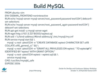 Jirayut Nimsaeng 
Docker for DevOps and Continuous Delivery Workshop 
October 11, 2014 @ OSS Festival 2014 
Build MySQL 
FROM ubuntu-vim 
ENV DEBIAN_FRONTEND noninteractive 
RUN echo 'mysql-server mysql-server/root_password password test1234' | debconf-set- 
selections 
RUN echo 'mysql-server mysql-server/root_password_again password test1234' | 
debconf-set-selections 
RUN apt-get install -y mysql-server wget 
RUN wget http://10.1.3.227:8000/wptest.sql 
RUN sed -i 's/bind-address/#bind-address/g' /etc/mysql/my.cnf 
RUN service mysql start &&  
mysql -u root -ptest1234 -e "CREATE DATABASE wptest CHARACTER SET utf8 
COLLATE utf8_general_ci;" &&  
mysql -u root -ptest1234 -e "GRANT ALL PRIVILEGES ON wptest.* TO wptest@'%' 
IDENTIFIED BY 'wptest' WITH GRANT OPTION;" 
mysql -u root -ptest1234 wptest < wptest.sql &&  
service mysql stop 
CMD /usr/bin/mysqld_safe 
EXPOSE 3306 
 