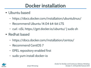 Docker installation 
Jirayut Nimsaeng 
Docker for DevOps and Continuous Delivery Workshop 
October 11, 2014 @ OSS Festival 2014 
● Ubuntu based 
– https://docs.docker.com/installation/ubuntulinux/ 
– Recommend Ubuntu 14.04 64-bit LTS 
– curl -sSL https://get.docker.io/ubuntu/ | sudo sh 
● Redhat based 
– https://docs.docker.com/installation/centos/ 
– Recommend CentOS 7 
– EPEL repository enabled first 
– sudo yum install docker-io 
 
