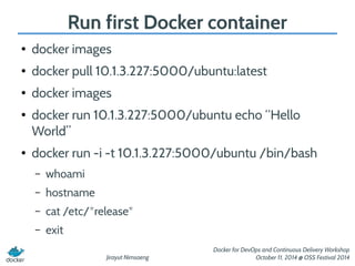Run first Docker container 
Jirayut Nimsaeng 
Docker for DevOps and Continuous Delivery Workshop 
October 11, 2014 @ OSS Festival 2014 
● docker images 
● docker pull 10.1.3.227:5000/ubuntu:latest 
● docker images 
● docker run 10.1.3.227:5000/ubuntu echo “Hello 
World” 
● docker run -i -t 10.1.3.227:5000/ubuntu /bin/bash 
– whoami 
– hostname 
– cat /etc/*release* 
– exit 
 