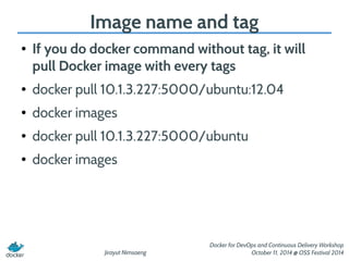 Image name and tag 
● If you do docker command without tag, it will 
pull Docker image with every tags 
● docker pull 10.1.3.227:5000/ubuntu:12.04 
Jirayut Nimsaeng 
Docker for DevOps and Continuous Delivery Workshop 
October 11, 2014 @ OSS Festival 2014 
● docker images 
● docker pull 10.1.3.227:5000/ubuntu 
● docker images 
 