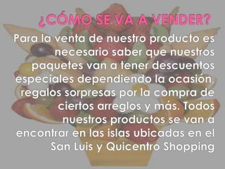 ¿CÓMO SE VA A VENDER?Para la venta de nuestro producto es necesario saber que nuestros paquetes van a tener descuentos especiales dependiendo la ocasión, regalos sorpresas por la compra de ciertos arreglos y más. Todos nuestros productos se van a encontrar en las islas ubicadas en el San Luis y Quicentro Shopping