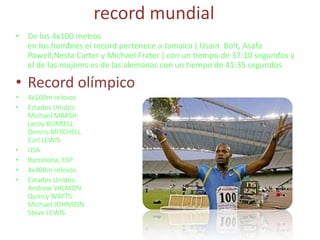 record mundial De los 4x100 metrosen los hombres el record pertenece a Jamaica ( Usain  Bolt, Asafa Powell,Nesta Carter y Michael Frater ) con un tiempo de 37:10 segundos y el de las mujeres es de las alemanas con un tiempo de 41:35 segundosRecord olímpico4x100m relevosEstados Unidos:Michael MARSHLeroy BURRELLDennis MITCHELLCarl LEWISUSABarcelona, ESP4x400m relevosEstados Unidos:Andrew VALMONQuincy WATTSMichael JOHNSONSteve LEWIS
