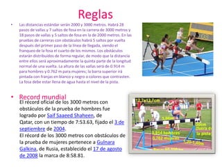 ReglasLas distancias estándar serán 2000 y 3000 metros. Habrá 28 pasos de vallas y 7 saltos de fosa en la carrera de 3000 metros y 18 pasos de vallas y 5 saltos de fosa en la de 2000 metros. En las pruebas de carreras con obstáculos habrá 5 saltos por vuelta después del primer paso de la línea de llegada, siendo el franqueo de la fosa el cuarto de los mismos. Los obstáculos estarán distribuidos de forma regular, de modo que la distancia entre ellos será aproximadamente la quinta parte de la longitud normal de una vuelta. La altura de las vallas será de 0.914 m para hombres y 0.762 m para mujeres; la barra superior irá pintada con franjas en blanco y negro o colores que contrasten. La fosa debe estar llena de agua hasta el nivel de la pista.Record mundialEl récord oficial de los 3000 metros con obstáculos de la prueba de hombres fue logrado por SaifSaaeedShaheen, de Qatar, con un tiempo de 7:53.63, fijado el 3 de septiembre de 2004.El récord de los 3000 metros con obstáculos de la prueba de mujeres pertenece a GulnaraGalkina, de Rusia, establecido el 17 de agosto de 2008 la marca de 8:58.81.