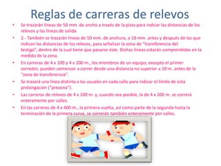 Reglas de carreras de relevos Se trazarán líneas de 50 mm. de ancho a través de la pista para indicar las distancias de los relevos y las líneas de salida.2.- También se trazarán líneas de 50 mm. de anchura, a 10 mm. antes y después de las que indican las distancias de los relevos, para señalizar la zona de “transferencia del testigo”, dentro de la cual tiene que pasarse éste. Dichas líneas estarán comprendidas en la medida de la zona.En carreras de 4 x 100 y 4 x 200 m., los miembros de un equipo, excepto el primer corredor, pueden comenzar a correr desde una distancia no superior a 10 m. antes de la “zona de transferencia”.Se trazará una línea distinta a las usuales en cada calle para indicar el límite de esta prolongación (“prezona”).Las carreras de relevos de 4 x 100 m. y, cuando sea posible, la de 4 x 200 m. se correrá enteramente por calles.En las carreras de 4 x 400 m., la primera vuelta, así como parte de la segunda hasta la terminación de la primera curva, se correrán también enteramente por calles.
