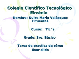 Colegio Científico Tecnológico Einstein   Nombre: Dulce María Velásquez Cifuentes Curso:  Tic´s Grado: 3ro. Básico  Tarea de practica de cómo Usar slide 