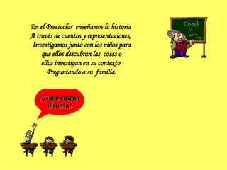 ¿Cómo enseña historia? En el Preescolar  enseñamos la historia  A través de cuentos y representaciones,  Investigamos junto con los niños para que ellos descubran las  cosas o  ellos investigan en su contexto  Preguntando a su  familia. 