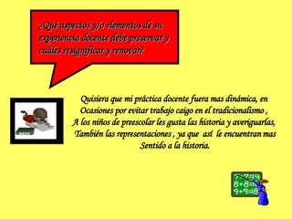 ¿Qué aspectos y/o elementos de su  experiencia docente debe preservar y  cuáles resignificar y renovar? Quisiera que mi práctica docente fuera mas dinámica, en  Ocasiones por evitar trabajo caigo en el tradicionalismo ,  A los niños de preescolar les gusta las historia y averiguarlas,  También las representaciones , ya que  así  le encuentran   mas Sentido a la historia. 