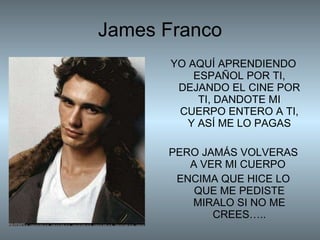 James Franco YO AQUÍ APRENDIENDO ESPAÑOL POR TI, DEJANDO EL CINE POR TI, DANDOTE MI CUERPO ENTERO A TI, Y ASÍ ME LO PAGAS PERO JAMÁS VOLVERAS A VER MI CUERPO  ENCIMA QUE HICE LO QUE ME PEDISTE MIRALO SI NO ME CREES….. 