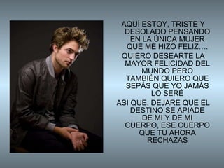 AQUÍ ESTOY, TRISTE Y DESOLADO PENSANDO EN LA ÚNICA MUJER QUE ME HIZO FELIZ…. QUIERO DESEARTE LA MAYOR FELICIDAD DEL MUNDO PERO TAMBIÉN QUIERO QUE SEPÁS QUE YO JAMÁS LO SERÉ ASI QUE, DEJARE QUE EL DESTINO SE APIADE DE MI Y DE MI CUERPO, ESE CUERPO QUE TU AHORA RECHAZAS 
