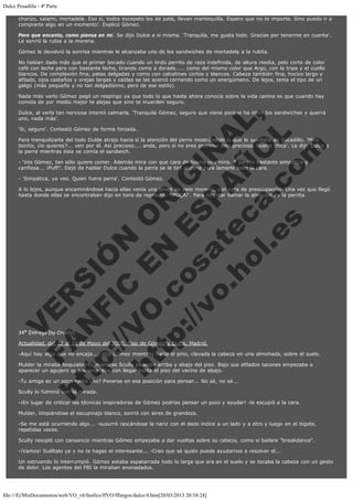 Dulce Pesadilla - 4ª Parte
chorizo, salami, mortadela. Eso si, todos excepeto los de paté, llevan mantequilla. Espero que no te importe. Sino puedo ir a
comprarte algo en un momento'. Explicó Gómez.
Pero que encanto, como piensa en mi. Se dijo Dulce a sí misma. 'Tranquila, me gusta todo. Gracias por tenerme en cuenta'.
Le sonrió la rubia a la morena.
Gómez le devolvió la sonrisa mientras le alcanzaba uno de los sandwiches de mortadela a la rubita.
No habían dado más que el primer bocado cuando un lindo perrito de raza indefinida, de altura media, pelo corto de color
café con leche pero con bastante leche, tirando como a dorado..... como del mismo color que Argo, con la tripa y el cuello
blancos. De complexión fina, patas delgadas y como con calcetines cortos y blancos. Cabeza también fina, hocico largo y
afilado, ojos castaños y orejas largas y caídas se las acercó corriendo como un energúmeno. De lejos, tenía el tipo de un
galgo (más pequeño y no tan delgadísimo, pero de ese estilo).
Nada más verlo Gómez pegó un respingo ya que todo lo que hasta ahora conocía sobre la vida canina es que cuando hay
comida de por medio mejor te alejas que sino te muerden seguro.

V
FA ER
ht
N SI
tp F Ó
:// IC N
V
ht O E O
tp .c N RI
:// os ES G
vo a P IN
.h te AÑ AL
ol ca O ,
.e .c L
s o
m

Dulce, al verla tan nerviosa intentó calmarla. 'Tranquila Gómez, seguro que viene porque ha olido los sandwiches y querrá
uno, nada más'.
'Si, seguro'. Contestó Gómez de forma forzada.

Para tranquilizarla del todo Dulde atrajo hacia sí la atención del perro mostrándole lo que le quedaba de bocadillo. 'Mira
bonito, ¿lo quieres?... ven por él. Asi precioso.... anda, pero si no eres precioso sino preciosa. Buena chica'. Le dijo Dulce a
la perra mientras ésta se comía el sandwich.
- 'Ves Gómez, tan sólo quiere comer. Además mira con que cara de buena nos mira. Y parece bastante simpática y
cariñosa... ¡Puff!'. Dejó de hablar Dulce cuando la perra se le tiró encima para lamerle todo la cara.
- 'Simpática, ya veo. Quien fuera perra'. Contestó Gómez.

A lo lejos, aunque encaminándose hacia ellas venía una joven de pelo moreno, con cara de preocupación. Una vez que llegó
hasta donde ellas se encontraban dijo en tono de reproche: '¡PUÇA!'. Para intentar llamar la atención de la perrita.

34ª Entrega (by Cruella)

Actualidad, del 17 al 18 de Mayo del 2000. Piso de Gómez y Dulce, Madrid.

-Aquí hay algo que no encaja... -dijo Gómez mientras hacía el pino, clavada la cabeza en una almohada, sobre el suelo.
Mulder la miraba boquiabierto mientras Scully paseaba arriba y abajo del piso. Bajo sus afilados tacones empezaba a
aparecer un agujero que amenazaba con llegar hasta el piso del vecino de abajo.
-Tu amiga es un poco rarita ¿no? Ponerse en esa posición para pensar... No sé, no sé...
Scully lo fulminó con la mirada.

-¡En lugar de criticar las técnicas inspiradoras de Gómez podrías pensar un poco y ayudar! -le escupió a la cara.
Mulder, limpiándose el escupinajo blanco, sonrió con aires de grandeza.

-Se me está ocurriendo algo... -susurró rascándose la nariz con el dedo índice a un lado y a otro y luego en el bigote,
repetidas veces.
Scully resopló con cansancio mientras Gómez empezaba a dar vueltas sobre su cabeza, como si bailara "breakdance".
-¡Vamos! Suéltalo ya y no te hagas el interesante... -Creo que sé quién puede ayudarnos a resolver el...
Un estruendo lo interrumpió. Gómez estaba espatarrada todo lo larga que era en el suelo y se tocaba la cabeza con un gesto
de dolor. Los agentes del FBI la miraban anonadados.

file:///E|/MisDocumentos/web/VO_v6/fanfics/ffVO/fflargos/dulce/4.htm[20/03/2013 20:54:24]

 