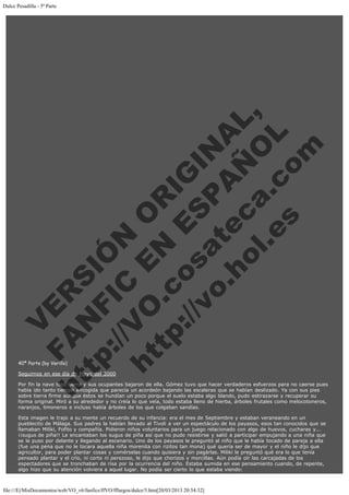 Dulce Pesadilla - 5ª Parte
 
 
 
 
 
 
 
 

V
FA ER
ht
N SI
tp F Ó
:// IC N
V
ht O E O
tp .c N RI
:// os ES G
vo a P IN
.h te AÑ AL
ol ca O ,
.e .c L
s o
m

 
 
 
 
 
 
 
 
 
 
 
 
 
 
 
 
 
 
 
 
 

 

40ª Parte (by Verillo)

Seguimos en ese día de Mayo del 2000

Por fin la nave tocó tierra y sus ocupantes bajaron de ella. Gómez tuvo que hacer verdaderos esfuerzos para no caerse pues
había ido tanto tiempo encogida que parecía un acordeón bajando las escaleras que se habían deslizado. Ya con sus pies
sobre tierra firme aunque éstos se hundían un poco porque el suelo estaba algo blando, pudo estirazarse y recuperar su
forma original. Miró a su alrededor y no creía lo que veía, todo estaba lleno de hierba, árboles frutales como melocotoneros,
naranjos, limoneros e incluso había árboles de los que colgaban sandías.
Esta imagen le trajo a su mente un recuerdo de su infancia: era el mes de Septiembre y estaban veraneando en un
pueblecito de Málaga. Sus padres la habían llevado al Tívoli a ver un espectáculo de los payasos, esos tan conocidos que se
llamaban Miliki, Fofito y compañía. Pidieron niños voluntarios para un juego relacionado con algo de huevos, cucharas y...
¡¡sugus de piña!! Le encantaban los sugus de piña así que no pudo resistirse y salió a participar empujando a una niña que
se le puso por delante y llegando al escenario. Uno de los payasos le preguntó al niño que le había tocado de pareja a ella
(fue una pena que no le tocara aquella niña morenita con rizitos tan mona) qué quería ser de mayor y el niño le dijo que
agricultor, para poder plantar cosas y comérselas cuando quisiera y sin pagárlas. Miliki le preguntó qué era lo que tenía
pensado plantar y el crío, ni corto ni perezoso, le dijo que chorizos y morcillas. Aún podía oír las carcajadas de los
espectadores que se tronchaban de risa por la ocurrencia del niño. Estaba sumida en ese pensamiento cuando, de repente,
algo hizo que su atención volviera a aquel lugar. No podía ser cierto lo que estaba viendo:

file:///E|/MisDocumentos/web/VO_v6/fanfics/ffVO/fflargos/dulce/5.htm[20/03/2013 20:54:32]

 