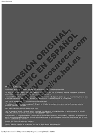 Untitled Document
 
 
 
 
 
 
 
 

V
FA ER
ht
N SI
tp F Ó
:// IC N
V
ht O E O
tp .c N RI
:// os ES G
vo a P IN
.h te AÑ AL
ol ca O ,
.e .c L
s o
m

 
 
 
 
 
 
 

49ª Entrega (by Obeluxa)

Shmalkalden dejó caer los brazos rendida ante la declaración de su compañera de cama.

-¿¿¿Nikita???. ¿Tú eres Nikita?, ¿la femme Nikita?- Grigoriv la miraba con los ojos muy abiertos, totalmente incrédula y
sorprendida. Una sonrisa burlona empezaba a formarse en su rostro.
-¡¡¡¡Eeeehhhh!!!!-. Dulce le devolvió la mirada muuuyyyy molesta. -¿Qué pasa?, ¿crees que una mujer como yo no es capaz
de ser una agente competente?. ¡¡¡Pues para que te enteres!!!, ¡Soy mucho mejor de lo que crees!
-Eso, eso- la apoyaron las 666 boñigas que miraban divertidas.

-¡Pero bueno!, ¿quién cojones manda aquí?- Grigoriv se dirigió a las boñigas con una mirada tan furiosa que ellas se
quedaron calladas y paralizadas.
-Está claro que tú no- susurró Mulder por lo bajo.

"Esto no puede ser verdad" pensaba Gomez "Mi Dulce, mi caramelito, mi niña indefensa, mi amorcito tierno ¡la temible
Nikita!. No, esto no es verdad, no es cierto. NO PUEDE SER CIERTO."
Scully miraba a su amiga tiernamente. Le apenaba ver a Gómez tan perdida y desconcertada. La morena mujer de ojos de
acero, siempre segura de sus actos, siempre valiente y decidida, se derrumbaba por momentos al comprobar que su novia
era más fuerte de lo que pensaba.
"Gómez. Eh, Gómez" la llamó por telepatía.
-¡¡Ojjj!!, menudo culebrón se ha armado aquí. Me da asco- afirmó la rubia de bote.

file:///E|/MisDocumentos/web/VO_v6/fanfics/ffVO/fflargos/dulce/6.htm[20/03/2013 20:54:38]

 