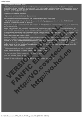 Untitled Document
-Pero, ¡qué poca sensibilidad tienes!
-¡Cállate, mariquitamierda!, ¡agente de pacotilla, hombre descerebrado, neurona danzarina!- la Grigoriv se acercaba
amenazadoramente al único agente varón que había a cien kilómetros a la redonda, mientras no paraba de insultarlo con la
mandíbula apretada, las venas del cuello hinchadas y los ojos a punto de salirse de su órbita normal. -¡Mierdecilla, mocoso,
flojucho, imbécil, MENTE ABDUCIDA!!!
-Eeeehhhh, qué me estás ofendiendo.
-Sigue, sigue- animaban las boñigas -¡Queremos más!
La Grigoriv sonrió sintiéndose nuevamente líder. Se sentía fuerte, segura, triunfadora.
-Pffff, JUAJUAJUAJUAJUA, ¡¡¡Menuda líder!!!. De una panda de boñigas jajajajajaja. sin...sin cerebro. JUAJUAJUAJUA.
Ayayayay, me duelen las quijadas de tanto reír.

V
FA ER
ht
N SI
tp F Ó
:// IC N
V
ht O E O
tp .c N RI
:// os ES G
vo a P IN
.h te AÑ AL
ol ca O ,
.e .c L
s o
m

Grigoriv cerró los ojos fuertemente ante la descarada risa de Dulce Nombre del Santo Socorro (¿era así?, ya no me acuerdo
del nombre completo)
Gómez cada vez estaba más asombrada, comprobando el potencial de su rubia compañera y su osado encaramiento. No
sabía si tendría que defenderla, si sentirse celosa, o enfadada, o admirada "No sé, esto es totalmente nuevo para mi", pensó.
Scully no dejaba de observarlo todo, dispuesta a detectar cualquier signo que diese pie a un enfrentamiento entre todos los
presentes. Le daba un poco de pena el ver a su compañero indefenso y pequeño ante su agresora, la Grigoriv. Pero, ¡qué
coña!, ya es hora de que madure él solito.
La tensión aumentaba considerablemente, mientras las boñigas tan sólo se limitaban a observar toda la escena como si
estuvieran sentadas frente a una pantalla d televisión gigante, como cuando miraban entusiasmadas los capítulos de XWP,
mientras se les caía la baba ante las escenas de subtexto que pudieran aparecer entre las dos protagonistas principales.
Grigoriv abandonó al acosado Mulder, quien suspiró aliviado. Ahora toda su furia estaba dirigida hacia la tierna rubita que le
estaba tocando las narices. Smalkalden estaba a punto de saltar para defender a su amada, pero fue detenida por Scully,
quien se dirigió a ella por telepatía
"Déjala, puede apañárselas sola. Ya lo verás. Puede ser una buena lección para ti"
Gómez la miró anonadada. "¿Lección?, ¿desde cuándo necesito una lección?."
"No seas castradora. Déjala. Que demuestre de lo que es capaz."
"Está bien, pero a la primera de cambio actúo."

Scully le dio una mirada afirmativa y se dirigió nuevamente a las dos contrincantes.
 
 

 
 
 
 
 
 

file:///E|/MisDocumentos/web/VO_v6/fanfics/ffVO/fflargos/dulce/6.htm[20/03/2013 20:54:38]

 