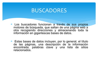  Los buscadores funcionan a través de sus propios
motores de búsqueda, que saltan de una página web a
otra recogiendo direcciones y almacenando toda la
información en gigantescas bases de datos.
 Estas bases de datos incluyen, por lo general, el título
de las páginas, una descripción de la información
encontrada, palabras clave y una lista de sitios
relacionados.
BUSCADORES
 
