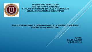 UNIVERSIDAD FERMIN TORO
VICE-RECTORADO ACADEMICO
FACULTAD DE CIENCIAS SOCIALES Y ECONOMICAS
ESCUELA DE RELACIONES INDUSTRIALES
EVOLUCION NACIONAL E INTERNACIONAL DE LA HIGIENE Y SEGURIDAD
LABORAL EN UN MARCO LEGAL.
AUTOR:
DULCE ALVAREZ
C.I:25.461.218
 