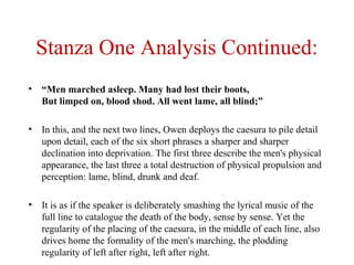 Stanza One Analysis Continued:
• “Men marched asleep. Many had lost their boots,
But limped on, blood shod. All went lame, all blind;”
• In this, and the next two lines, Owen deploys the caesura to pile detail
upon detail, each of the six short phrases a sharper and sharper
declination into deprivation. The first three describe the men's physical
appearance, the last three a total destruction of physical propulsion and
perception: lame, blind, drunk and deaf.
• It is as if the speaker is deliberately smashing the lyrical music of the
full line to catalogue the death of the body, sense by sense. Yet the
regularity of the placing of the caesura, in the middle of each line, also
drives home the formality of the men's marching, the plodding
regularity of left after right, left after right.
 