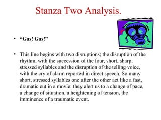 Stanza Two Analysis.
• “Gas! Gas!”
• This line begins with two disruptions; the disruption of the
rhythm, with the succession of the four, short, sharp,
stressed syllables and the disruption of the telling voice,
with the cry of alarm reported in direct speech. So many
short, stressed syllables one after the other act like a fast,
dramatic cut in a movie: they alert us to a change of pace,
a change of situation, a heightening of tension, the
imminence of a traumatic event.
 