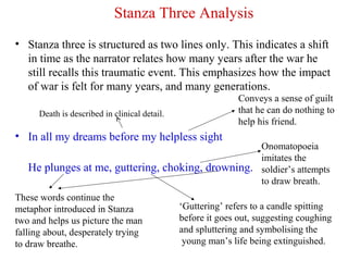 Stanza Three Analysis
• Stanza three is structured as two lines only. This indicates a shift
in time as the narrator relates how many years after the war he
still recalls this traumatic event. This emphasizes how the impact
of war is felt for many years, and many generations.
• In all my dreams before my helpless sight
He plunges at me, guttering, choking, drowning.
Conveys a sense of guilt
that he can do nothing to
help his friend.
These words continue the
metaphor introduced in Stanza
two and helps us picture the man
falling about, desperately trying
to draw breathe.
‘Guttering’ refers to a candle spitting
before it goes out, suggesting coughing
and spluttering and symbolising the
young man’s life being extinguished.
Onomatopoeia
imitates the
soldier’s attempts
to draw breath.
Death is described in clinical detail.
 