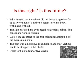 Is this right? Is this fitting?
• With mustard gas the effects did not become apparent for
up to twelve hours. But then it began to rot the body,
within and without.
• The skin blistered, the eyes became extremely painful and
nausea and vomiting began.
• Worse, the gas attacked the bronchial tubes, stripping off
the mucus membrane.
• The pain was almost beyond endurance and most victims
had to be strapped to their beds.
• Death took up to four or five weeks.
 