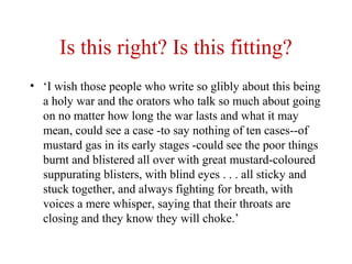 Is this right? Is this fitting?
• ‘I wish those people who write so glibly about this being
a holy war and the orators who talk so much about going
on no matter how long the war lasts and what it may
mean, could see a case -to say nothing of ten cases--of
mustard gas in its early stages -could see the poor things
burnt and blistered all over with great mustard-coloured
suppurating blisters, with blind eyes . . . all sticky and
stuck together, and always fighting for breath, with
voices a mere whisper, saying that their throats are
closing and they know they will choke.’
 