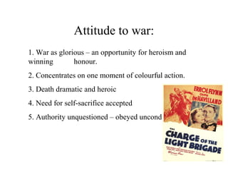 Attitude to war:
1. War as glorious – an opportunity for heroism and
winning honour.
2. Concentrates on one moment of colourful action.
3. Death dramatic and heroic
4. Need for self-sacrifice accepted
5. Authority unquestioned – obeyed unconditionally
 