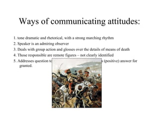 Ways of communicating attitudes:
1. tone dramatic and rhetorical, with a strong marching rhythm
2. Speaker is an admiring observer
3. Deals with group action and glosses over the details of means of death
4. Those responsible are remote figures – not clearly identified
5. Addresses question to reader in final stanza, but takes (positive) answer for
granted.
 
