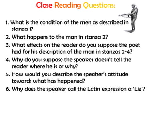Close Reading Questions:
1. What is the condition of the men as described in
stanza 1?
2. What happens to the man in stanza 2?
3. What effects on the reader do you suppose the poet
had for his description of the man in stanzas 2-4?
4. Why do you suppose the speaker doesn’t tell the
reader where he is or why?
5. How would you describe the speaker’s attitude
towards what has happened?
6. Why does the speaker call the Latin expression a ‘Lie’?
 