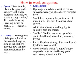 How to work on quotes:
• Quote:“Bent double,
like old beggars under
sacks,/Knock-kneed,
coughing like hags, we
cursed through sludge,/
Till on the haunting
flares we turned our
backs .. …… began to
trudge.”
• Context: Opening lines
of the poem describes
the wretched physical
state of the soldiers-
conveys how the have
been transformed by
war.
• Explanation:
• Opening- immediate impact on reader-
subverts stereotype of soldier as romantic
hero
• Simile1: compares soldiers to sick old
men, shows they are like outcasts from
society.
• Alliteration- harsh sound highlights
soldier’s pain and misery
• Simile 2: Soldiers are unrecognisable-
youth, health and masculinity destroyed
by war
• Personification: conveys idea men hunted
by death- have no rest
• Onomatopoeic words-’sludge’/’trudge’-
emphasise how wet and heavy ground
was making men exhausted
 