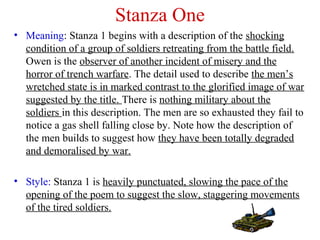 Stanza One
• Meaning: Stanza 1 begins with a description of the shocking
condition of a group of soldiers retreating from the battle field.
Owen is the observer of another incident of misery and the
horror of trench warfare. The detail used to describe the men’s
wretched state is in marked contrast to the glorified image of war
suggested by the title. There is nothing military about the
soldiers in this description. The men are so exhausted they fail to
notice a gas shell falling close by. Note how the description of
the men builds to suggest how they have been totally degraded
and demoralised by war.
• Style: Stanza 1 is heavily punctuated, slowing the pace of the
opening of the poem to suggest the slow, staggering movements
of the tired soldiers.
 